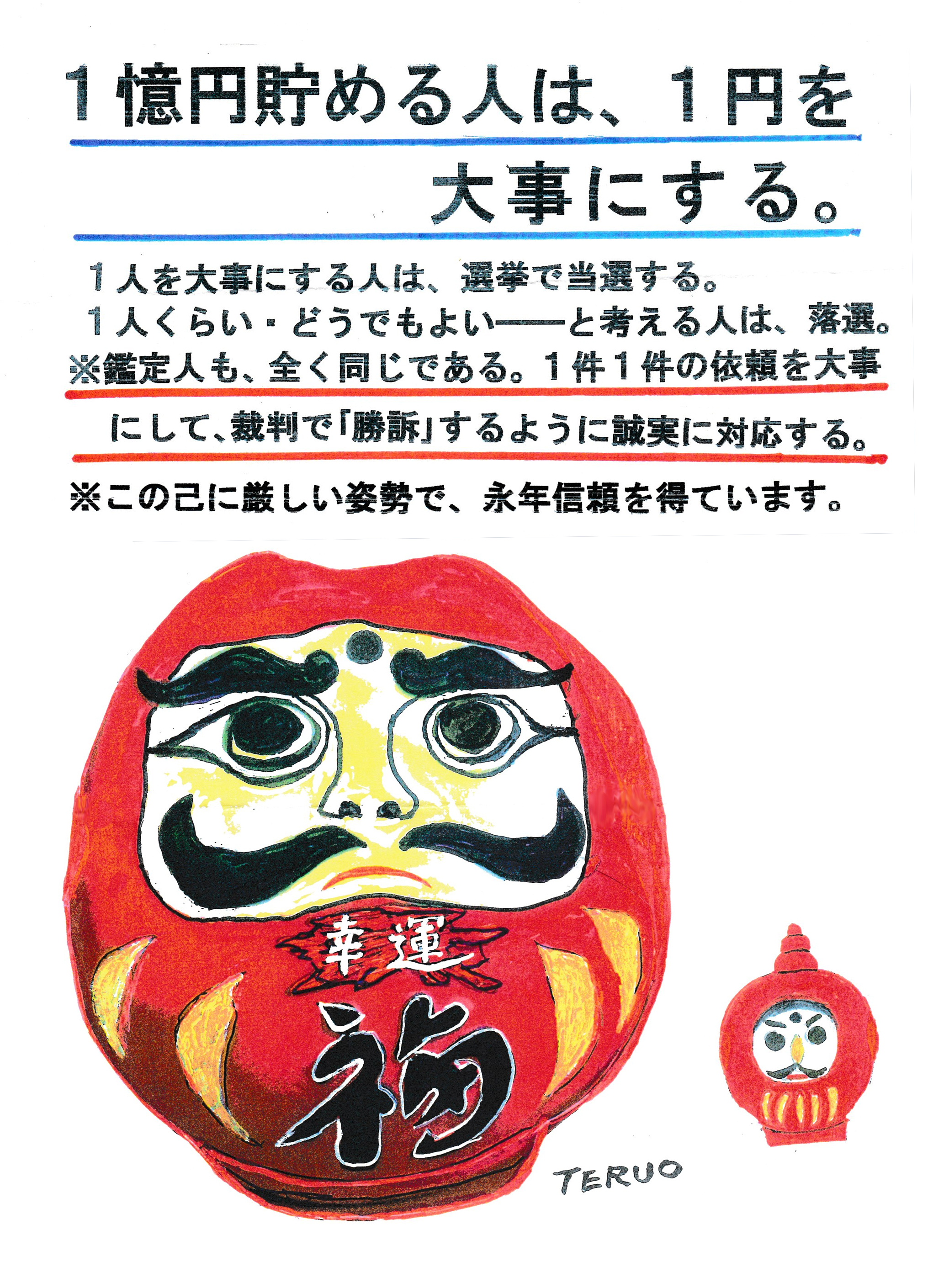 1億円貯める人は、1円を大事にする。
1人を大事にする人は、選挙で当選する。
1人くらい、どうでもよい―――と考える人は、落選。
※鑑定人も、全く同じである。1件1件の依頼を大事にして、裁判で「勝訴」するように誠実に対応する。
※この己に厳しい姿勢で、永年信頼を得ています。